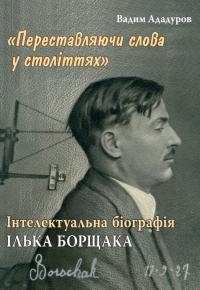 Ададуров Вадим Переставляючи слова у століттях: інтелектуальна біографія Ілька Борщака 978-617-7608-67-6