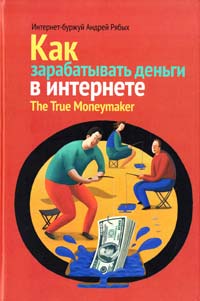 Рябых Андрей Как зарабатывать деньги в интернете. The True Moneymaker 978-5-91657-579-8