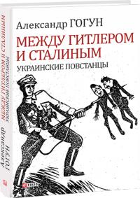 Александр Гогун Между Гитлером и Сталиным. Украинские повстанцы 978-966-03-8313-5