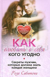 Роза Сябитова Как влюбить в себя кого угодно. Секреты мужчин, которые должна знать каждая женщина 978-5-227-02024-6