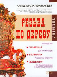Александр Афанасьев Резьба по дереву. Приемы, техника, изделия 5-699-14174-х